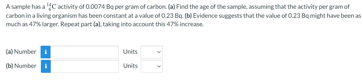 A sample has a ¹4C activity of 0.0074 Bq per gram of carbon. (a) Find the age of the sample, assuming that the activity per gram of
carbon in a living organism has been constant at a value of 0.23 Bq. (b) Evidence suggests that the value of 0.23 Bq might have been as
much as 47% larger. Repeat part (a), taking into account this 47% increase.
(a) Number i
(b) Number i
Units
Units