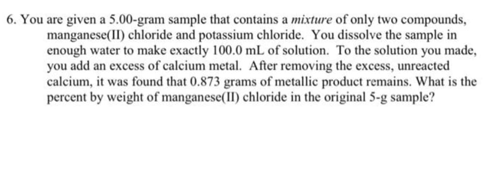 6. You are given a 5.00-gram sample that contains a mixture of only two compounds,
manganese(II) chloride and potassium chloride. You dissolve the sample in
enough water to make exactly 100.0 mL of solution. To the solution you made,
you add an excess of calcium metal. After removing the excess, unreacted
calcium, it was found that 0.873 grams of metallic product remains. What is the
percent by weight of manganese(II) chloride in the original 5-g sample?
