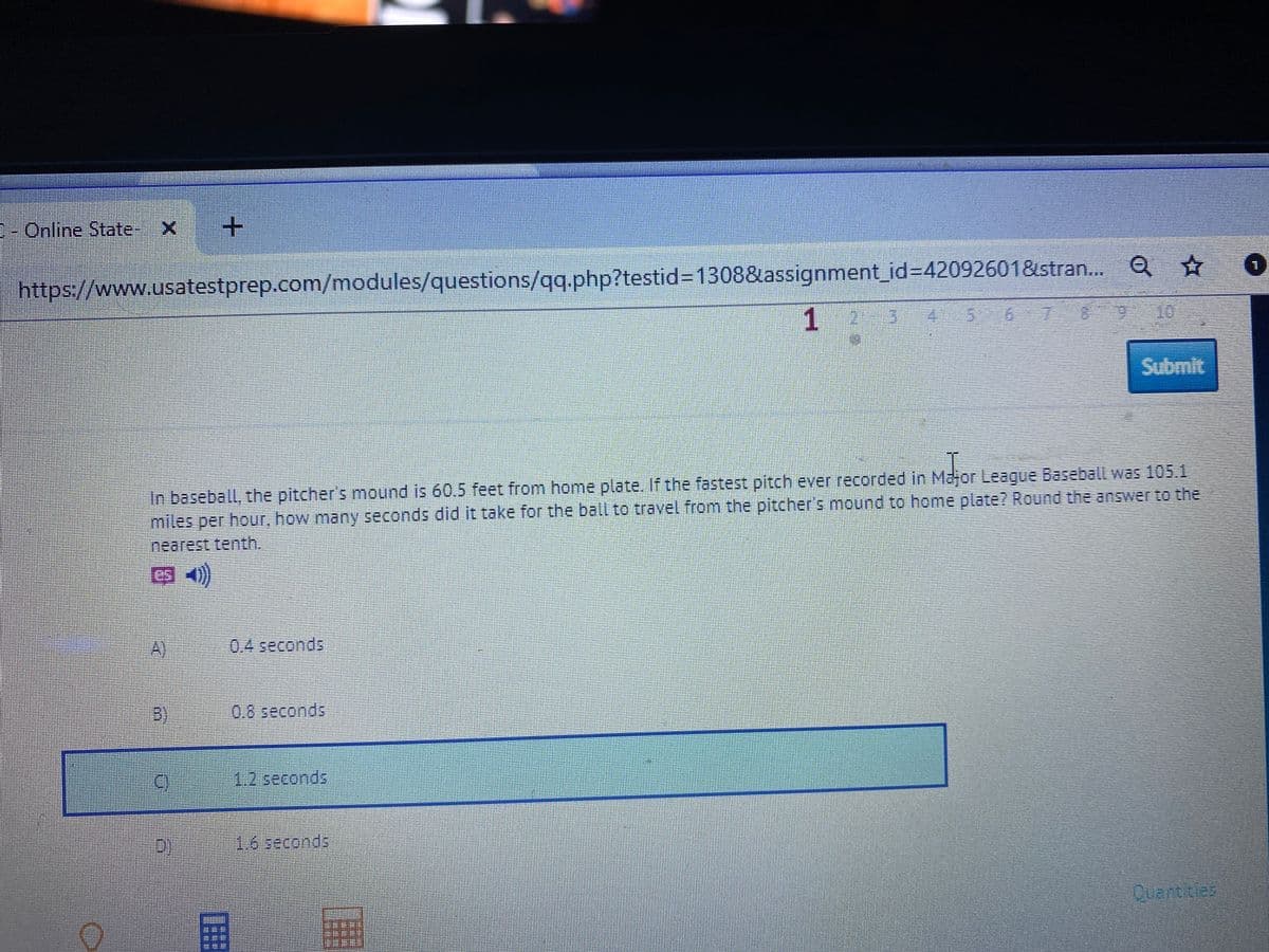 1- Online State- X
https://www.usatestprep.com/modules/questions/qq.php?testid313088&assignment_id%3D42092601&stran.. Q☆
1
Submit
In baseball, the pitcher's mound is 60.5 feet from home plate. If the fastest pitch ever recorded in Major League Baseball was 105.1
miles per hour, how many seconds did it take for the ball to travel from the pitcher's mound to home plate? Round the answer to the
nearest tenth.
A)
0.4 seconds
3)
0.8seconds
1.2seconds
16seconds
Cuantres
国
