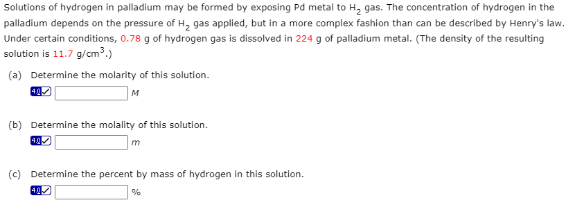 Solutions of hydrogen in palladium may be formed by exposing Pd metal to H₂ gas. The concentration of hydrogen in the
palladium depends on the pressure of H₂ gas applied, but in a more complex fashion than can be described by Henry's law.
Under certain conditions, 0.78 g of hydrogen gas is dissolved in 224 g of palladium metal. (The density of the resulting
solution is 11.7 g/cm³.)
(a) Determine the molarity of this solution.
M
4.0
(b) Determine the molality of this solution.
m
4.0
(c) Determine the percent by mass of hydrogen in this solution.
%
4.0