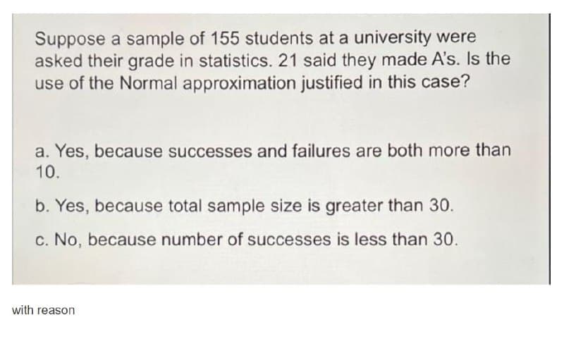 Suppose a sample of 155 students at a university were
asked their grade in statistics. 21 said they made A's. Is the
use of the Normal approximation justified in this case?
a. Yes, because successes and failures are both more than
10.
b. Yes, because total sample size is greater than 30.
c. No, because number of successes is less than 30.
with reason
