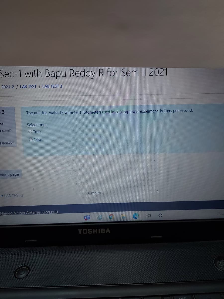 Sec-1 with Bapu Reddy R for Sem I| 2021
2021-2 / LAB TEST / LAB TEST 3
The unit for water flow meter ( rotometer) used in cooling tower expeiment is liters per second.
ed
Select one:
d out of
O True
O False
g question
vious page
Jump to..
- LAB TEST 2
Hamed Nasser AlHarrasi (Log out)
TOSHIBA

