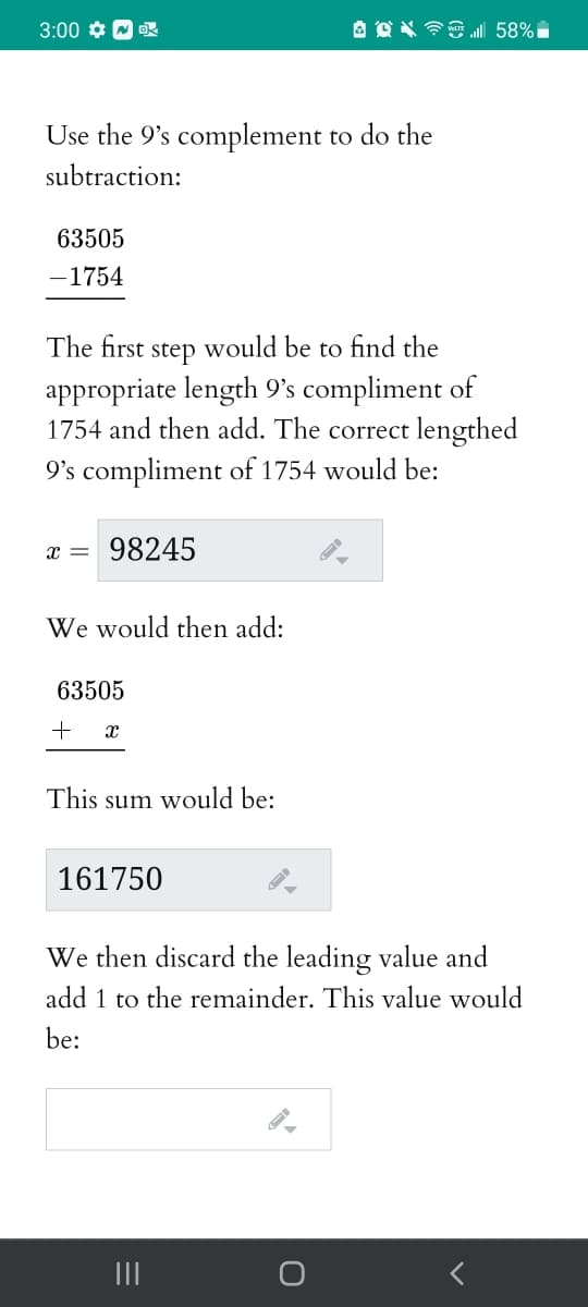 3:00 ¢ W R
Use the 9's complement to do the
subtraction:
63505
-1754
The first
step
would be to find the
appropriate length 9's compliment of
1754 and then add. The correct lengthed
9's compliment of 1754 would be:
x =
98245
We would then add:
63505
+
This sum would be:
161750
We then discard the leading value and
add 1 to the remainder. This value would
be:
