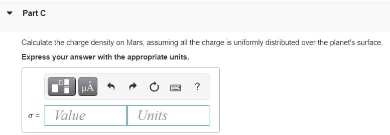 Part C
Calculate the charge density on Mars, assuming all the charge is uniformly distributed over the planet's surface.
Express your answer with the appropriate units.
HÀ
?
Value
Units
