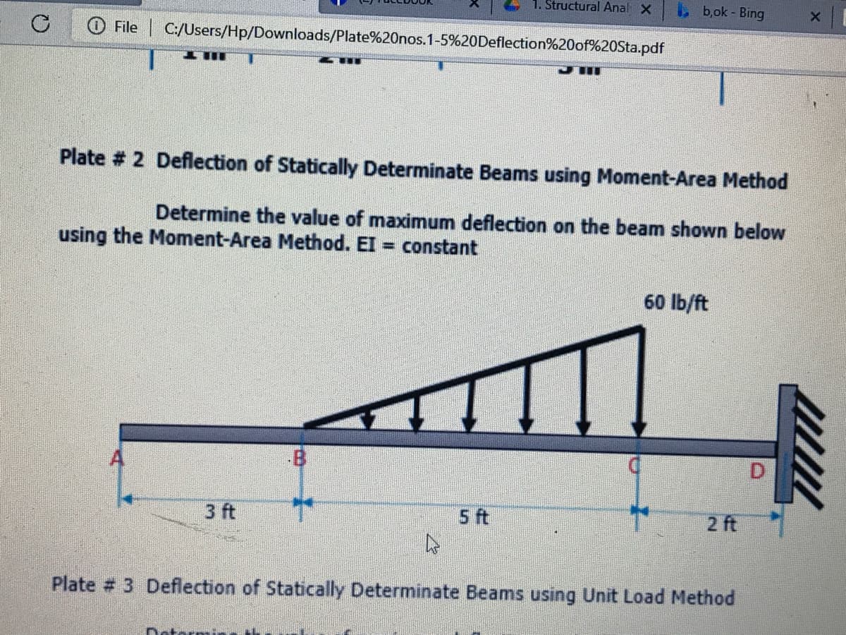 1. Structural Anal X
b,ok - Bing
File C:/Users/Hp/Downloads/Plate%20nos.1-5%20Deflection%20of%20Sta.pdf
...
Plate # 2 Deflection of Statically Determinate Beams using Moment-Area Method
Determine the value of maximum deflection on the beam shown below
using the Moment-Area Method. EI = constant
%3D
60 lb/ft
3 ft
5 ft
2 ft
Plate # 3 Deflection of Statically Determinate Beams using Unit Load Method
Datermi
