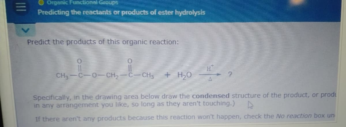 Organic Functional Groups
Predicting the reactants or products of ester hydrolysis
Predict the products of this organic reaction:
0
CH—C—0—CH,
H
C-CH3
+ H₂O
Specifically, in the drawing area below draw the condensed structure of the product, or prod
in any arrangement you like, so long as they aren't touching.)
If there aren't any products because this reaction won't happen, check the No reaction box un