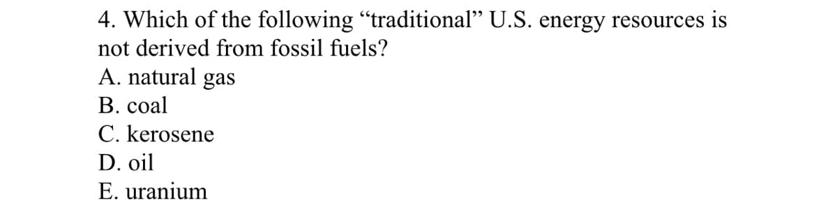4. Which of the following "traditional" U.S. energy resources is
not derived from fossil fuels?
A. natural gas
В. сoal
C. kerosene
D. oil
E. uranium
