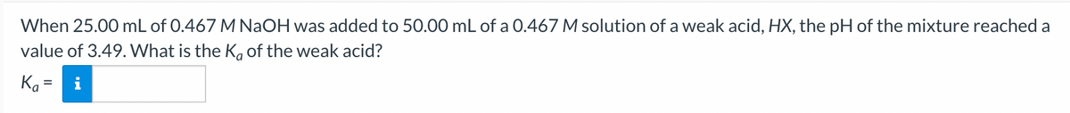 When 25.00 mL of 0.467 M NaOH was added to 50.00 mL of a 0.467 M solution of a weak acid, HX, the pH of the mixture reached a
value of 3.49. What is the Ka of the weak acid?
Ka=