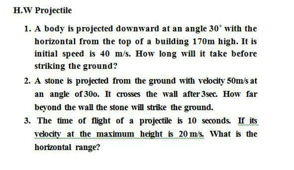 H.W Projectile
1. A body is projected downward at an angle 30° with the
horizontal from the top of a building 170m high. It is
initial speed is 40 m/s. How long will it take before
striking the ground?
2. A stone is projected from the ground with velocity 50m/s at
an angle of 30o. It crosses the wall after 3sec. How far
beyond the wall the stone will strike the ground.
3. The time of flight of a projectile is 10 seconds. If its
velocity at the maximum height is 20 m's. What is the
horizontal range?
