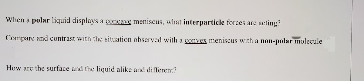 When a polar liquid displays a concave meniscus, what interparticle forces are acting?
Compare and contrast with the situation observed with a convex meniscus with a non-polar molecule
How are the surface and the liquid alike and different?
