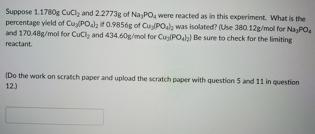Suppose 1.1780g CuCl2 and 2.2773g of Na3PO4 were reacted as in this experiment. What is the
percentage yield of Cu3(PO4)2 if 0.9856g of Cuz(PO4)2 was isolated? (Use 380.12g/mol for Na3PO4
and 170.48g/mol for CuCl2 and 434.60g/mol for Cu3(PO4)2) Be sure to check for the limiting
reactant.
(Do the work on scratch paper and upload the scratch paper with question 5 and 11 in question
12.)
