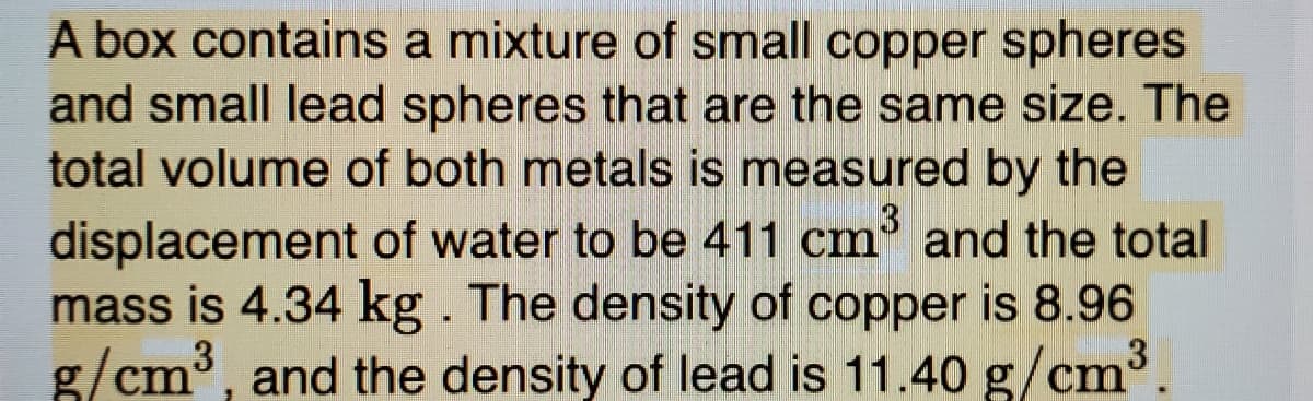 A box contains a mixture of small copper spheres
and small lead spheres that are the same size. The
total volume of both metals is measured by the
displacement of water to be 411 cm' and the total
mass is 4.34 kg. The density of copper is 8.96
3
g/cm³, and the density of lead is 11.40 g/cm
