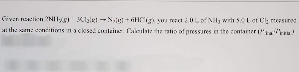 Given reaction 2NH3(g) + 3C12(g) → N2(g) + 6HC1(g), you react 2.0 L of NH3 with 5.0 L of Cl2 measured
at the same conditions in a closed container. Calculate the ratio of pressures in the container (Pfinal/Pinitial).
