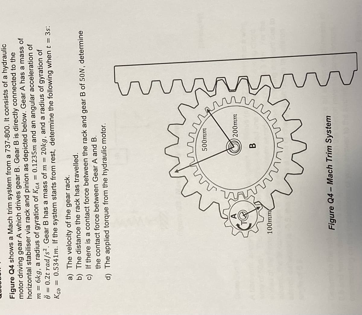 Figure Q4 shows a Mach trim system from a 737-800. It consists of a hydraulic
motor driving gear A which drives gear B. Gear B is directly connected to the
horizontal stabiliser via rack and pinion as depicted below. Gear A has a mass of
6kg, a radius of gyration of KGA = 0.1235m and an angular acceleration of
20kg, and a radius of gyration of
Ö = 0.2t rad/s². Gear B has a mass of m =
m =
= 0.5341m. If the system starts from rest, determine the following when t = 3s:
KGb
a) The velocity of the gear rack.
b) The distance the rack has travelled.
c) If there is a contact force between the rack and gear B of 50N, determine
the contact force between Gear A and B.
d) The applied torque from the hydraulic motor.
100mm
500mm
B
200mm
Figure Q4-Mach Trim System
tastes
ins