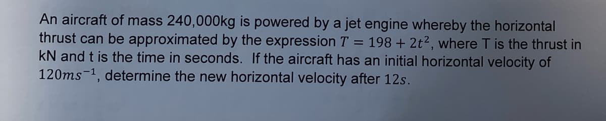 thrust can be approximated by the expression T
=
An aircraft of mass 240,000kg is powered by a jet engine whereby the horizontal
198 +2t², where T is the thrust in
kN and t is the time in seconds. If the aircraft has an initial horizontal velocity of
120ms ¹, determine the new horizontal velocity after 12s.