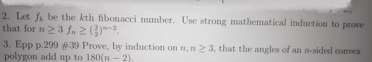 2. Let fr be the kth fibonacci number. Use strong mathematical induction to prove
that for n > 3 fn > )"-2.
3. Epp p.299 #39 Prove, by induction on n, n > 3, that the angles of an n-sided convex
polygon add up to 180(n – 2).
-
