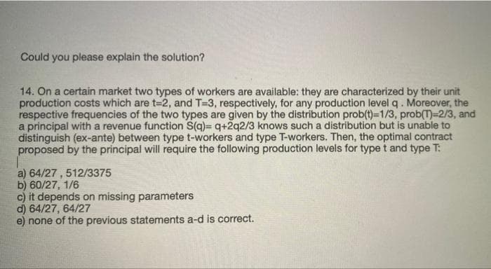 Could you please explain the solution?
14. On a certain market two types of workers are available: they are characterized by their unit
production costs which are t=2, and T=3, respectively, for any production level q. Moreover, the
respective frequencies of the two types are given by the distribution prob(t)=1/3, prob(T)=2/3, and
a principal with a revenue function S(q)= q+2q2/3 knows such a distribution but is unable to
distinguish (ex-ante) between type t-workers and type T-workers. Then, the optimal contract
proposed by the principal will require the following production levels for type t and type T:
a) 64/27 , 512/3375
b) 60/27, 1/6
c) it depends on missing parameters
d) 64/27, 64/27
e) none of the previous statements a-d is correct.
