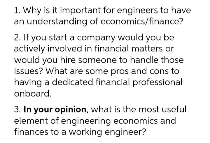 1. Why is it important for engineers to have
an understanding of economics/finance?
2. If you start a company would you be
actively involved in financial matters or
would you hire someone to handle those
issues? What are some pros and cons to
having a dedicated financial professional
onboard.
3. In your opinion, what is the most useful
element of engineering economics and
finances to a working engineer?
