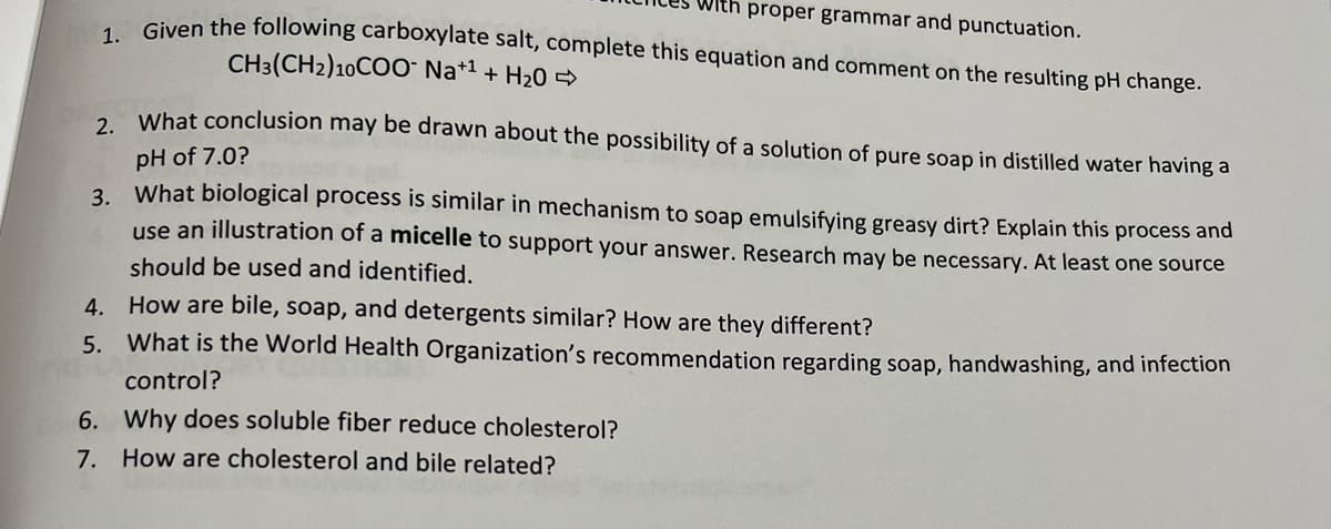 proper grammar and punctuation.
Given the following carboxylate salt, complete this equation and comment on the resulting pH change.
CH3(CH2)10COO Na+1 + H20 >
2. What conclusion may be drawn about the possibility of a solution of pure soap in distilled water having a
pH of 7.0?
3. What biological process is similar in mechanism to soap emulsifying greasy dirt? Explain this process and
use an illustration of a micelle to support your answer. Research may be necessary. At least one source
should be used and identified.
4. How are bile, soap, and detergents similar? How are they different?
5. What is the World Health Organization's recommendation regarding soap, handwashing, and infection
control?
6. Why does soluble fiber reduce cholesterol?
7. How are cholesterol and bile related?
