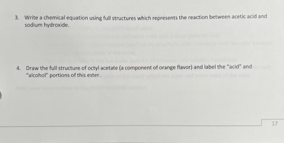 3. Write a chemical equation using full structures which represents the reaction between acetic acid and
sodium hydroxide.
4. Draw the full structure of octyl acetate (a component of orange flavor) and label the "acid" and
"alcohol" portions of this ester.
17
