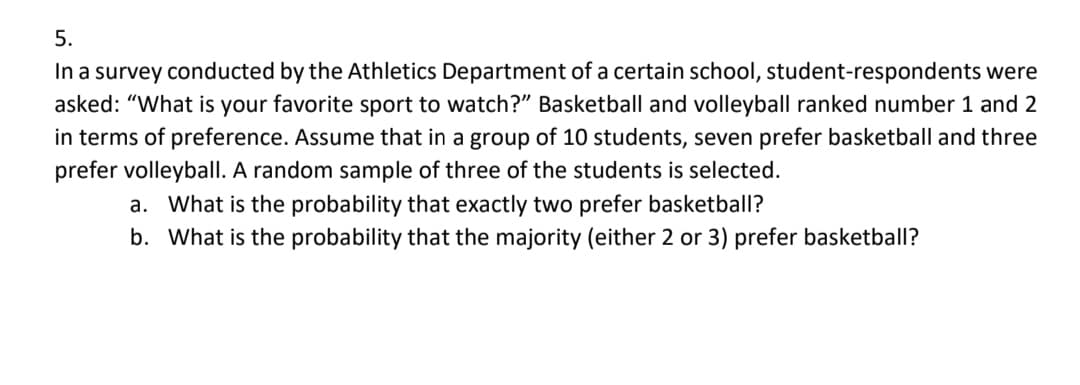 5.
In a survey conducted by the Athletics Department of a certain school, student-respondents were
asked: "What is your favorite sport to watch?" Basketball and volleyball ranked number 1 and 2
in terms of preference. Assume that in a group of 10 students, seven prefer basketball and three
prefer volleyball. A random sample of three of the students is selected.
a. What is the probability that exactly two prefer basketball?
b. What is the probability that the majority (either 2 or 3) prefer basketball?