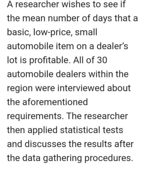 A researcher wishes to see if
the mean number of days that a
basic, low-price, small
automobile item on a dealer's
lot is profitable. All of 30
automobile dealers within the
region were interviewed about
the aforementioned
requirements. The researcher
then applied statistical tests
and discusses the results after
the data gathering procedures.