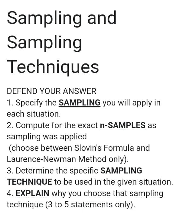 Sampling and
Sampling
Techniques
DEFEND YOUR ANSWER
1. Specify the SAMPLING you will apply in
each situation.
2. Compute for the exact n-SAMPLES as
sampling was applied
(choose between Slovin's Formula and
Laurence-Newman Method only).
3. Determine the specific SAMPLING
TECHNIQUE to be used in the given situation.
4. EXPLAIN why you choose that sampling
technique (3 to 5 statements only).
