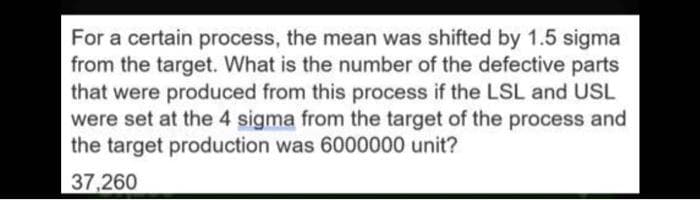 For a certain process, the mean was shifted by 1.5 sigma
from the target. What is the number of the defective parts
that were produced from this process if the LSL and USL
were set at the 4 sigma from the target of the process and
the target production was 6000000 unit?
37,260
