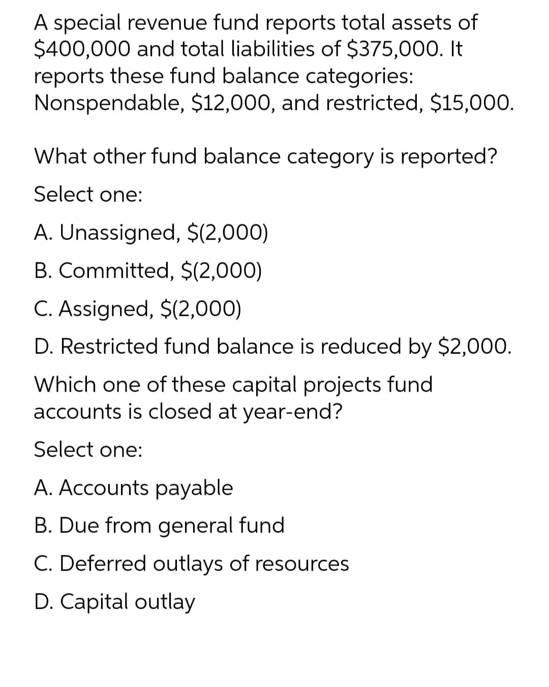 A special revenue fund reports total assets of
$400,000 and total liabilities of $375,000. It
reports these fund balance categories:
Nonspendable, $12,000, and restricted, $15,000.
What other fund balance category is reported?
Select one:
A. Unassigned, $(2,000)
B. Committed, $(2,000)
C. Assigned, $(2,000)
D. Restricted fund balance is reduced by $2,000.
Which one of these capital projects fund
accounts is closed at year-end?
Select one:
A. Accounts payable
B. Due from general fund
C. Deferred outlays of resources
D. Capital outlay

