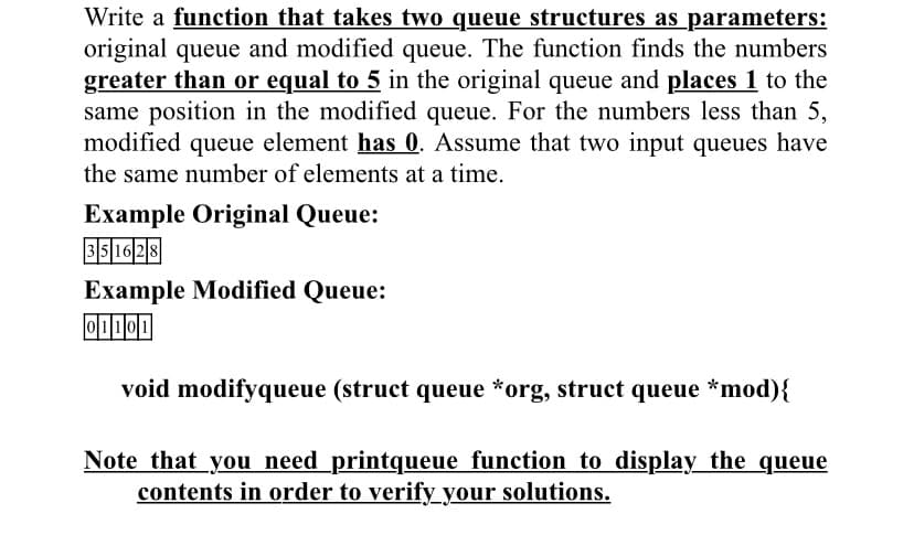 Write a function that takes two queue structures as _parameters:
original queue and modified queue. The function finds the numbers
greater than or equal to 5 in the original queue and places 1 to the
same position in the modified queue. For the numbers less than 5,
modified queue element has 0. Assume that two input queues have
the same number of elements at a time.
Example Original Queue:
35 16 28
Example Modified Queue:
O1101
void modifyqueue (struct queue *org, struct queue *mod){
Note that you need printqueue function to display the queue
contents in order to verify your solutions.
