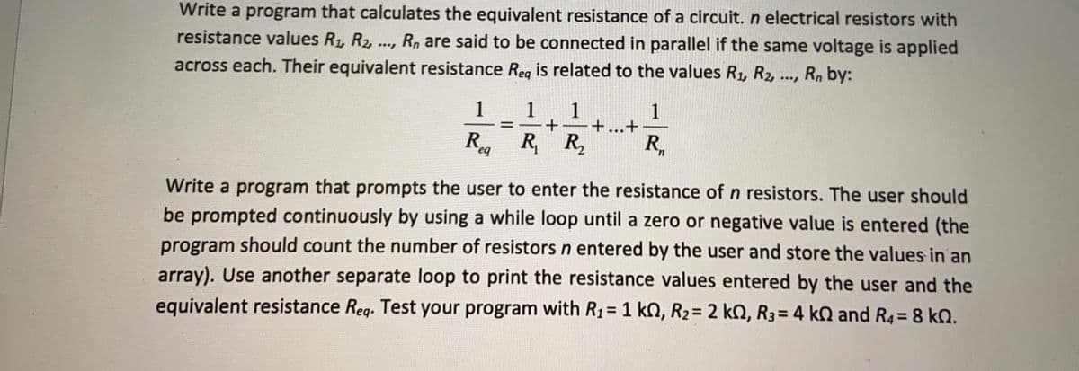 Write a program that calculates the equivalent resistance of a circuit. n electrical resistors with
resistance values R1, R2,.., Rn are said to be connected in parallel if the same voltage is applied
across each. Their equivalent resistance Reg is related to the values R1, R2, ...,
Rn by:
1
1
1
1
+
+...+
R R R,
R.
"eq
Write a program that prompts the user to enter the resistance of n resistors. The user should
be prompted continuously by using a while loop until a zero or negative value is entered (the
program should count the number of resistors n entered by the user and store the values in an
array). Use another separate loop to print the resistance values entered by the user and the
equivalent resistance Reg. Test your program with R1= 1 kn, R2= 2 kn, R3= 4 kQ and R4= 8 kQ.
