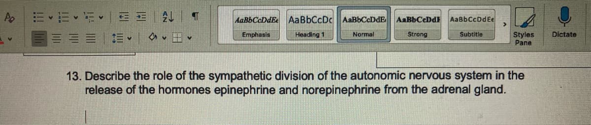 Po
E-E-F-
=
←
E-
↓
T
✔
AaBbCcDdEe
Emphasis
Aa BbCcDc AaBbCcDdE AaBbCaDd
Heading 1
Normal
Strong
AaBbCcDd Ee
Subtitle
Styles
Pane
13. Describe the role of the sympathetic division of the autonomic nervous system in the
release of the hormones epinephrine and norepinephrine from the adrenal gland.
Dictate