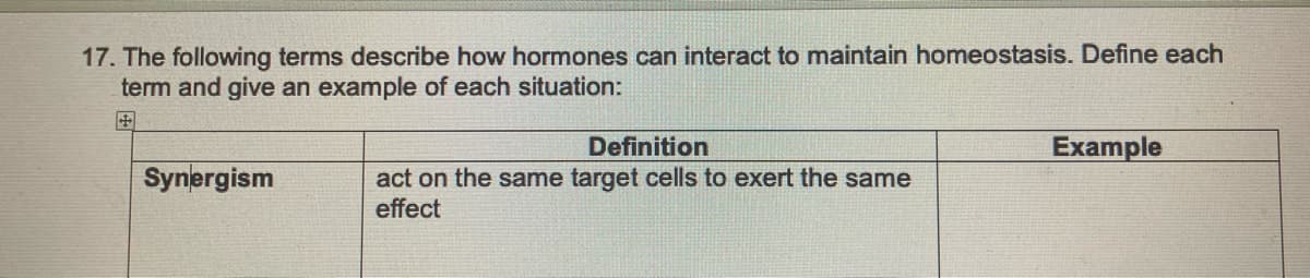 17. The following terms describe how hormones can interact to maintain homeostasis. Define each
term and give an example of each situation:
Synergism
Definition
act on the same target cells to exert the same
effect
Example