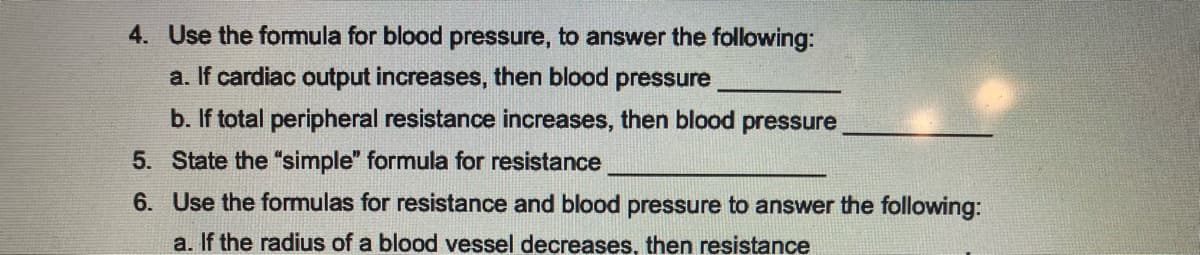 4. Use the formula for blood pressure, to answer the following:
a. If cardiac output increases, then blood pressure
b. If total peripheral resistance increases, then blood pressure
State the "simple" formula for resistance
Use the formulas for resistance and blood pressure to answer the following:
a. If the radius of a blood vessel decreases, then resistance
5.
6.