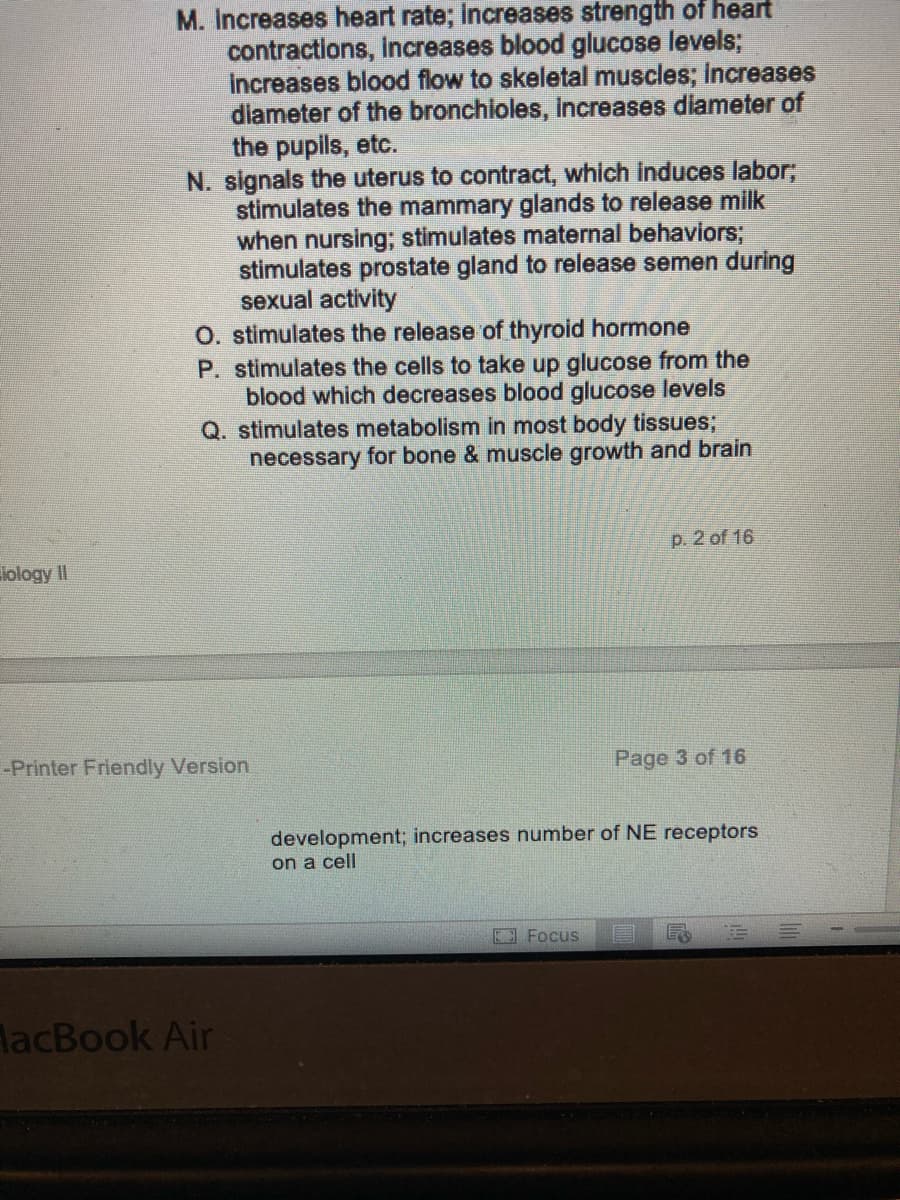 iology II
M. Increases heart rate; increases strength of heart
contractions, increases blood glucose levels;
Increases blood flow to skeletal muscles; increases
diameter of the bronchioles, increases diameter of
the pupils, etc.
N. signals the uterus to contract, which induces labor;
stimulates the mammary glands to release milk
when nursing; stimulates maternal behaviors;
stimulates prostate gland to release semen during
sexual activity
O. stimulates the release of thyroid hormone
P. stimulates the cells to take up glucose from the
blood which decreases blood glucose levels
Q. stimulates metabolism in most body tissues;
necessary for bone & muscle growth and brain
-Printer Friendly Version
MacBook Air
p. 2 of 16
Focus
Page 3 of 16
development; increases number of NE receptors
on a cell
E