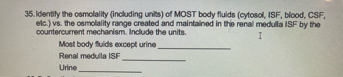 35. Identify the osmolality (including units) of MOST body fluids (cytosol, ISF, blood, CSF,
etc.) vs. the osmolality range created and maintained in the renal medulla ISF by the
countercurrent mechanism. Include the units.
I
Most body fluids except urine
Renal medulla ISF
Urine
