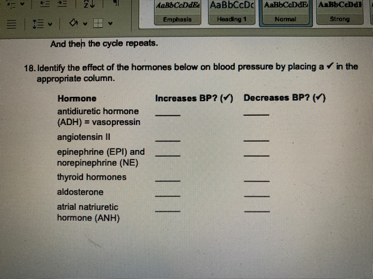 =
#2
V
And then the cycle repeats.
18. Identify the effect of the hormones below on blood pressure by placing a ✓ in the
appropriate column.
Hormone
antidiuretic hormone
(ADH) = vasopressin
angiotensin II
epinephrine (EPI) and
norepinephrine (NE)
thyroid hormones
aldosterone
AaBbCaDat AaBbCcDc AaBbCcDdE A BbCcDdE
Emphasis
Heading 1
Normal
Strong
atrial natriuretic
hormone (ANH)
Increases BP? (✓) Decreases BP? (✓)