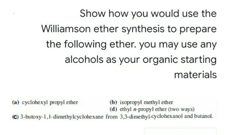 Show how you would use the
Williamson ether synthesis to prepare
the following ether. you may use any
alcohols as your organic starting
materials
(a) cyclohexyl propyl ether
(b) isopropyl methyl ether
(d) ethyl n-propyl ether (two ways)
(C) 3-butoxy-1,1-dimethy lcyclohexane from 3,3-dimethyl-cyclohexanol and butanol.
