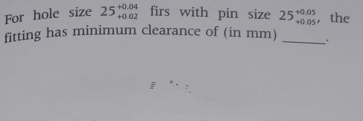 fitting has minimum clearance of (in mm)
firs with pin size 25t+0.05
+0.04
For hole size 25+0.0
the
+0.02
+0.05
