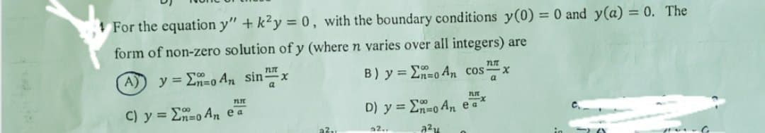 For the equation y" + k²y = 0, with the boundary conditions y(0) = 0 and y(a) = 0. The
form of non-zero solution of y (where n varies over all integers) are
A) y = Σo An sin
11
C) y = no An ea
FLI
x
a²₁
TUTT
B) y = E=0 An cos x
a
D) y =
22..
TI
no An ea
a²u
x
~~G