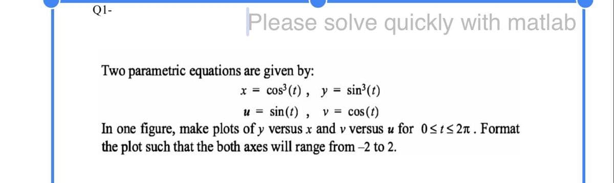 Q1-
Please solve quickly with matlab
Two parametric equations are given by:
x = cos (t), y = sin³(t)
sin(t) , v =
In one figure, make plots of y versus x and v versus u for 0st<2n. Format
%3D
cos (t)
U =
the plot such that the both axes will range from -2 to 2.
