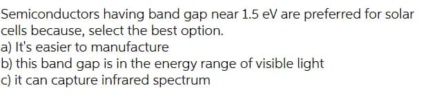Semiconductors having band gap near 1.5 eV are preferred for solar
cells because, select the best option.
a) It's easier to manufacture
b) this band gap is in the energy range of visible light
C) it can capture infrared spectrum
