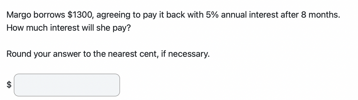 Margo borrows $1300, agreeing to pay it back with 5% annual interest after 8 months.
How much interest will she pay?
Round your answer to the nearest cent, if necessary.