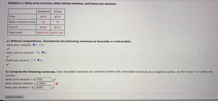 Question 1: Sales price variance, sales volume variance, and fixed cost variance
Price
Sales volume in units
Unit VC
Fixed costs
Budgeted
$500
80
Actual
$550
75
Submit Answer
$100
$220
$400,000 $420,000
a) Without computations, characterize the following variances as favorable or unfavorable:
sales price variance F Ou
sales volume variance OF U
fixed cost variance OF U
b) Compute the following varia ces. Enter favorable variances as a positive number and unfavorable
number.
sales price variance = $ 3750
sales volume variance $ 2500
fixed cost variance = $-20000
nces as a negative nut
Do NOT enter F U after the