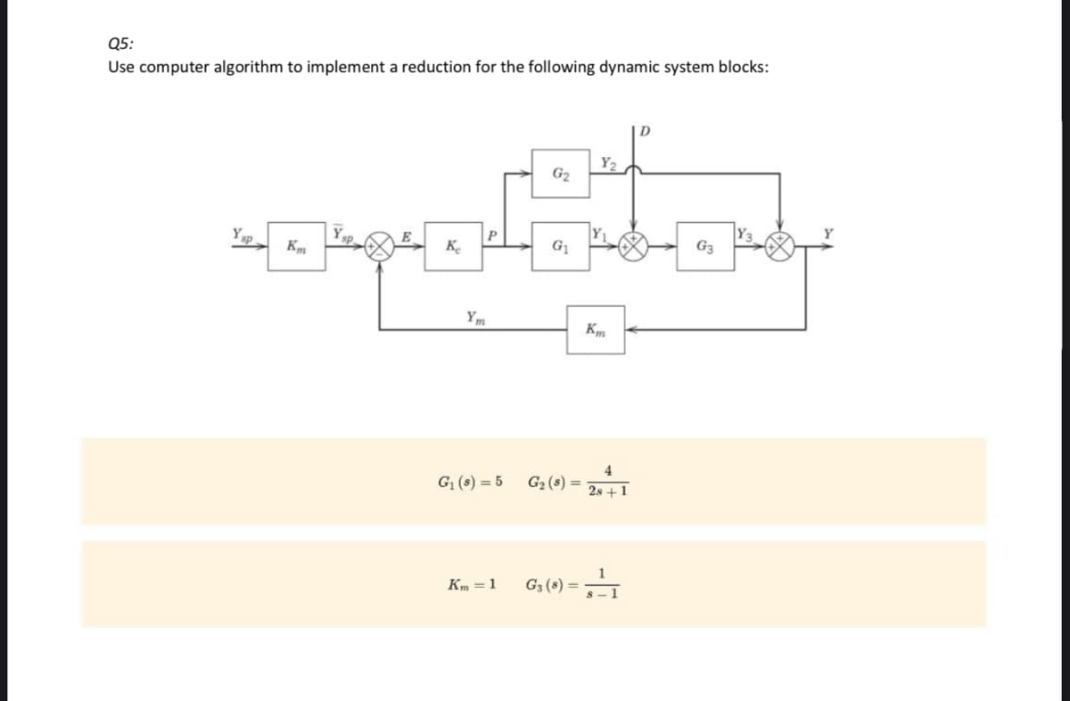 Q5:
Use computer algorithm to implement a reduction for the following dynamic system blocks:
Ysp.
Km
Y
E
Ke
P
Ym
G₁ (8) = 5
Km=1
G₂
G₁
G₂ (8) =
G3 (8) =
Y₂
Km
4
28+1
s-1
D
G3