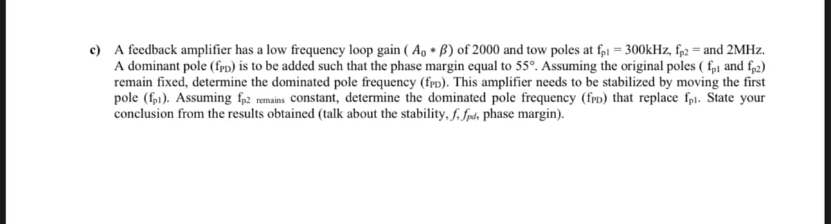 c) A feedback amplifier has a low frequency loop gain (Ao * ß) of 2000 and tow poles at fp1 = 300kHz, fp2 = and 2MHz.
A dominant pole (fpD) is to be added such that the phase margin equal to 55°. Assuming the original poles ( fp1 and fp2)
remain fixed, determine the dominated pole frequency (fPD). This amplifier needs to be stabilized by moving the first
pole (fp). Assuming fp2 remains constant, determine the dominated pole frequency (fPD) that replace fpi. State your
conclusion from the results obtained (talk about the stability, f, fpd, phase margin).