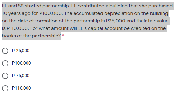 LL and SS started partnership. LL contributed a building that she purchased
10 years ago for P100,000. The accumulated depreciation on the building
on the date of formation of the partnership is P25,000 and their fair value
is P110,000. For what amount willI LL's capital account be credited on the
books of the partnership? *
P 25,000
P100,000
O P 75,000
O P110,000
