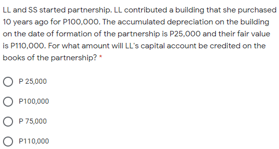 LL and SS started partnership. LL contributed a building that she purchased
10 years ago for P100,000. The accumulated depreciation on the building
on the date of formation of the partnership is P25,000 and their fair value
is P110,000. For what amount will LL's capital account be credited on the
books of the partnership? *
P 25,000
P100,000
O P 75,000
O P110,000
