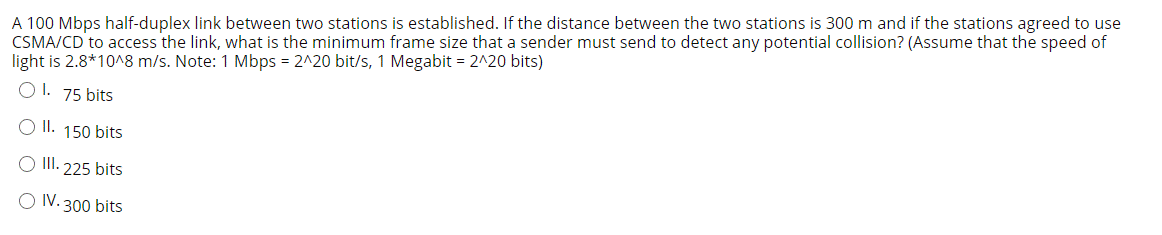 A 100 Mbps half-duplex link between two stations is established. If the distance between the two stations is 300 m and if the stations agreed to use
CSMA/CD to access the link, what is the minimum frame size that a sender must send to detect any potential collision? (Assume that the speed of
light is 2.8*10^8 m/s. Note: 1 Mbps = 2^20 bit/s, 1 Megabit = 2^20 bits)
O 1. 75 bits
OI.
150 bits
O II. 225 bits
O IV. 300 bits
