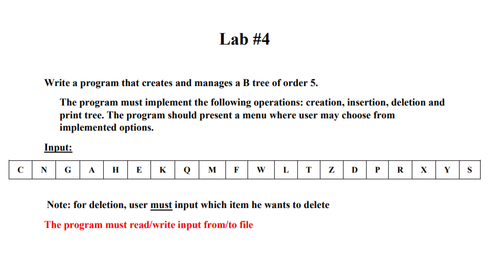 Lab #4
Write a program that creates and manages a B tree of order 5.
The program must implement the following operations: creation, insertion, deletion and
print tree. The program should present a menu where user may choose from
implemented options.
Input:
C
N
G
A
H
E
K
Q
M
F
D
R
Y
S
Note: for deletion, user must input which item he wants to delete
The program must read/write input from/to file
